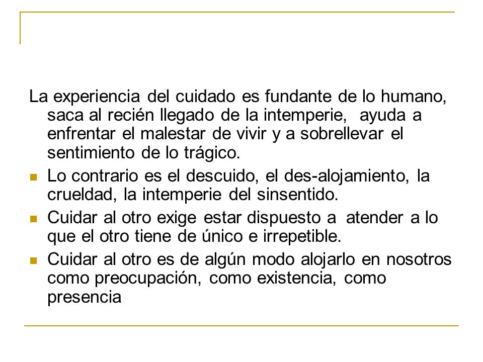 La experiencia del cuidado es fundante de lo humano, saca al recién llegado de la intemperie, ayuda a enfrentar el malestar de vivir y a sobrellevar el sentimiento de lo trágico.