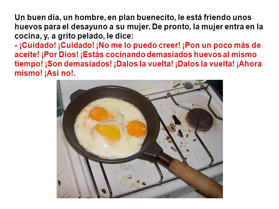 Un buen día, un hombre, en plan buenecito, le está friendo unos huevos para el desayuno a su mujer. De pronto, la mujer entra en la cocina, y, a grito pelado, le dice: