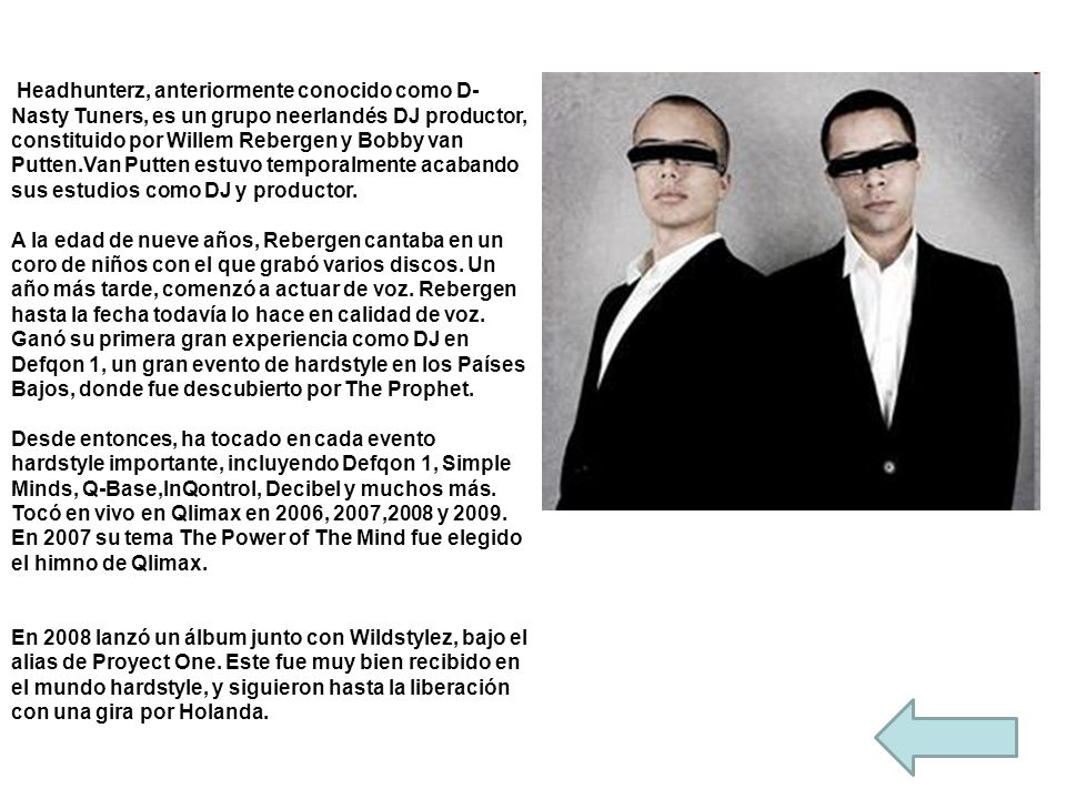 Headhunterz, anteriormente conocido como D-Nasty Tuners, es un grupo neerlandés DJ productor, constituido por Willem Rebergen y Bobby van Putten.Van Putten estuvo temporalmente acabando sus estudios como DJ y productor.