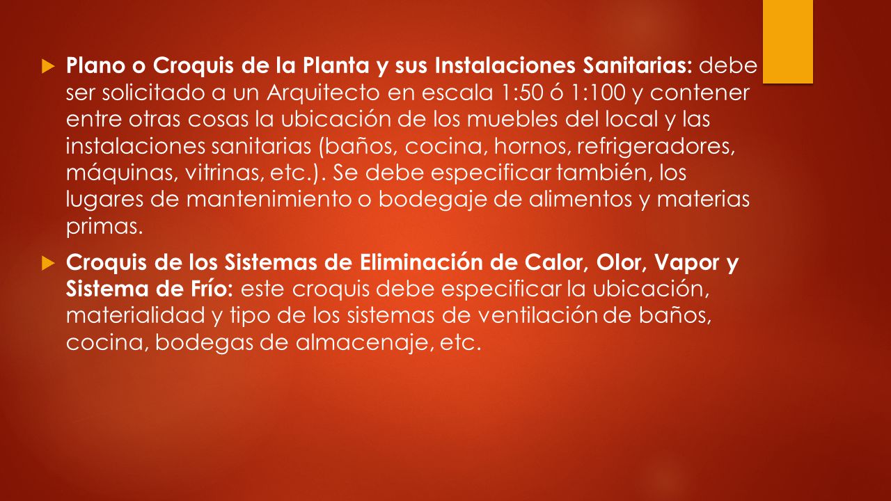 Plano o Croquis de la Planta y sus Instalaciones Sanitarias: debe ser solicitado a un Arquitecto en escala 1:50 ó 1:100 y contener entre otras cosas la ubicación de los muebles del local y las instalaciones sanitarias (baños, cocina, hornos, refrigeradores, máquinas, vitrinas, etc.). Se debe especificar también, los lugares de mantenimiento o bodegaje de alimentos y materias primas.