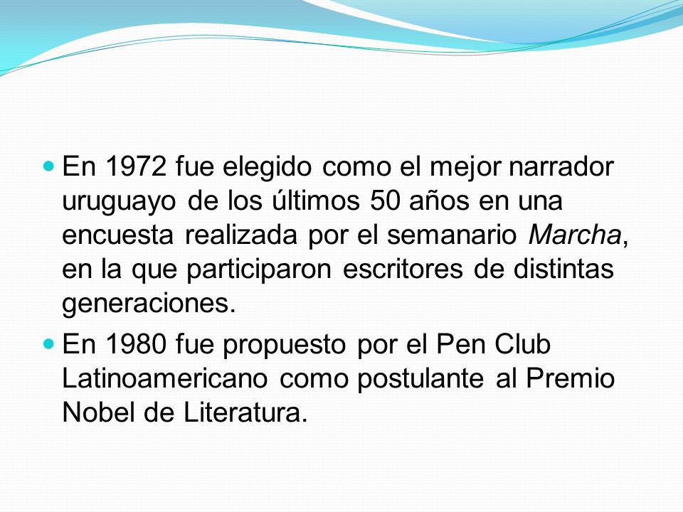 En 1972 fue elegido como el mejor narrador uruguayo de los últimos 50 años en una encuesta realizada por el semanario Marcha, en la que participaron escritores de distintas generaciones.
