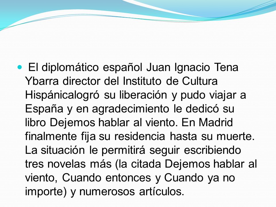 El diplomático español Juan Ignacio Tena Ybarra director del Instituto de Cultura Hispánicalogró su liberación y pudo viajar a España y en agradecimiento le dedicó su libro Dejemos hablar al viento.