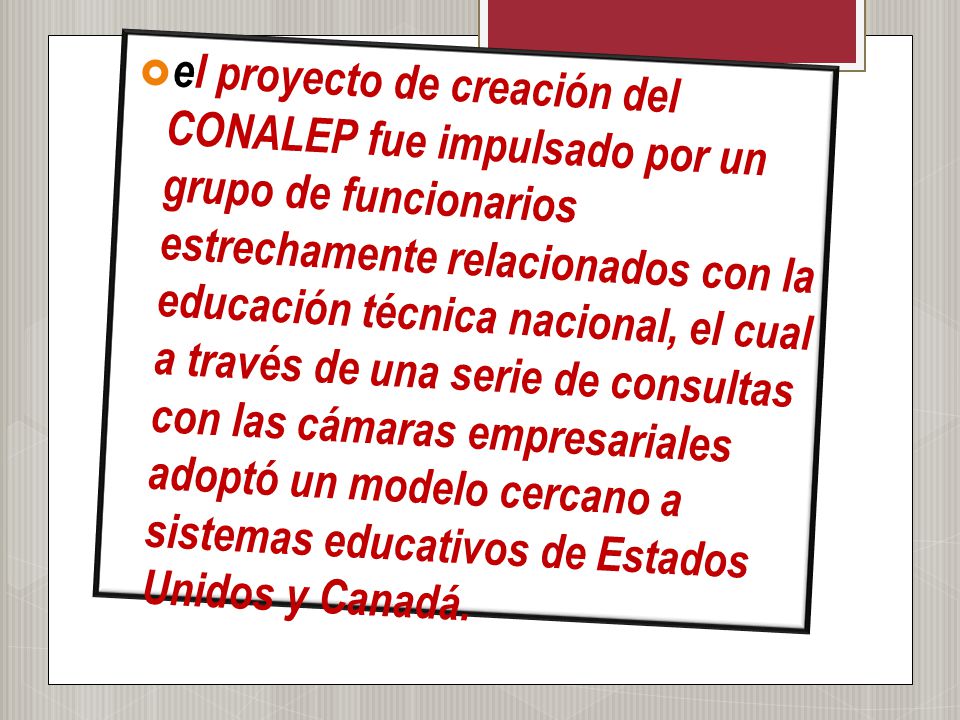 el proyecto de creación del CONALEP fue impulsado por un grupo de funcionarios estrechamente relacionados con la educación técnica nacional, el cual a través de una serie de consultas con las cámaras empresariales adoptó un modelo cercano a sistemas educativos de Estados Unidos y Canadá.