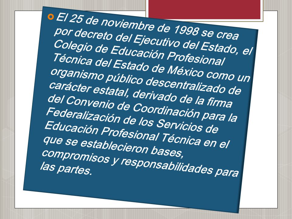 El 25 de noviembre de 1998 se crea por decreto del Ejecutivo del Estado, el Colegio de Educación Profesional Técnica del Estado de México como un organismo público descentralizado de carácter estatal, derivado de la firma del Convenio de Coordinación para la Federalización de los Servicios de Educación Profesional Técnica en el que se establecieron bases, compromisos y responsabilidades para las partes.