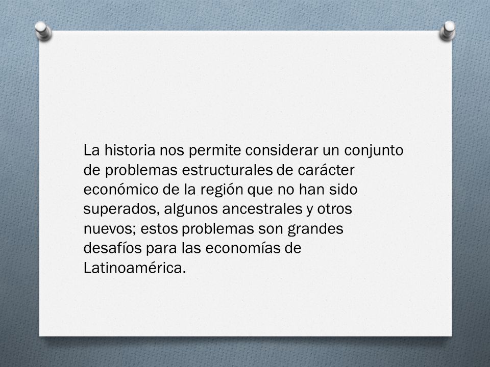 La historia nos permite considerar un conjunto de problemas estructurales de carácter económico de la región que no han sido superados, algunos ancestrales y otros nuevos; estos problemas son grandes desafíos para las economías de Latinoamérica.