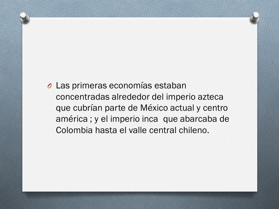 Las primeras economías estaban concentradas alrededor del imperio azteca que cubrían parte de México actual y centro américa ; y el imperio inca que abarcaba de Colombia hasta el valle central chileno.