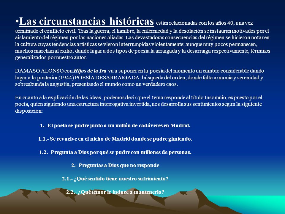 Las circunstancias históricas están relacionadas con los años 40, una vez terminado el conflicto civil. Tras la guerra, el hambre, la enfermedad y la desolación se instauran motivados por el aislamiento del régimen por las naciones aliadas. Las devastadoras consecuencias del régimen se hicieron notar en la cultura cuyas tendencias artísticas se vieron interrumpidas violentamente: aunque muy pocos permanecen, muchos marchan al exilio, dando lugar a dos tipos de poesía la arraigada y la desarraiga respectivamente, términos generalizados por nuestro autor.
