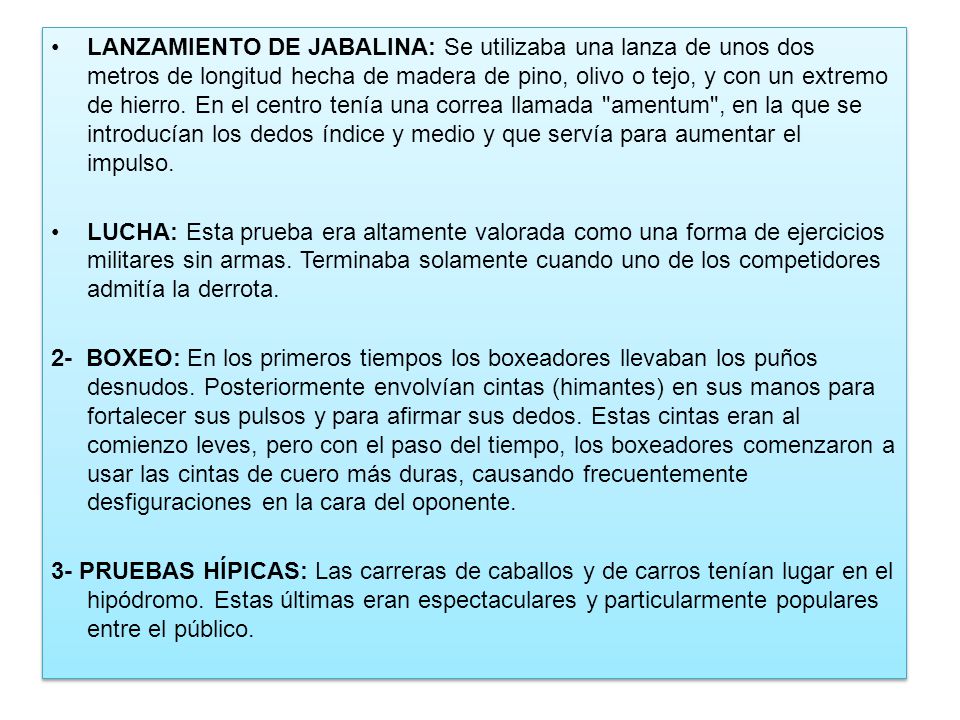 LANZAMIENTO DE JABALINA: Se utilizaba una lanza de unos dos metros de longitud hecha de madera de pino, olivo o tejo, y con un extremo de hierro. En el centro tenía una correa llamada amentum , en la que se introducían los dedos índice y medio y que servía para aumentar el impulso.