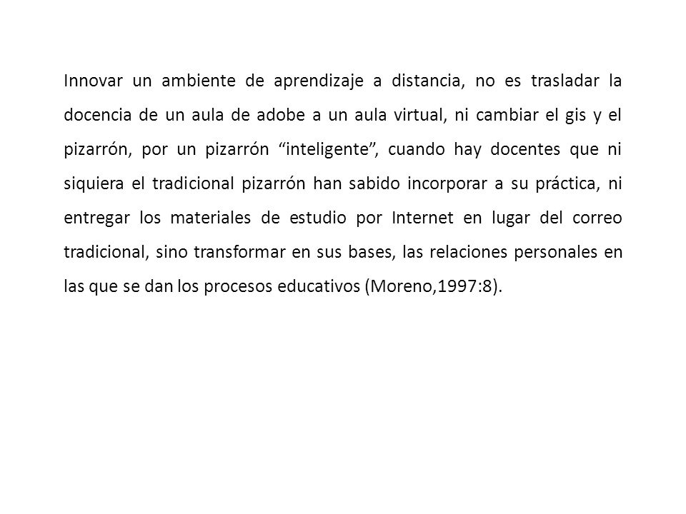 Innovar un ambiente de aprendizaje a distancia, no es trasladar la docencia de un aula de adobe a un aula virtual, ni cambiar el gis y el pizarrón, por un pizarrón inteligente , cuando hay docentes que ni siquiera el tradicional pizarrón han sabido incorporar a su práctica, ni entregar los materiales de estudio por Internet en lugar del correo tradicional, sino transformar en sus bases, las relaciones personales en las que se dan los procesos educativos (Moreno,1997:8).