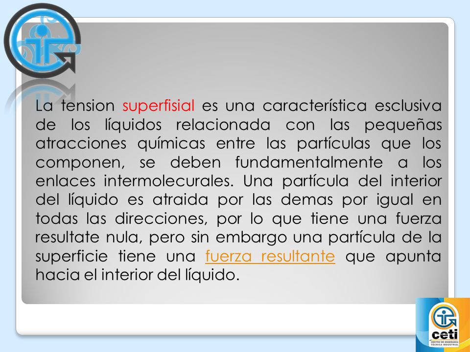 La tension superfisial es una característica esclusiva de los líquidos relacionada con las pequeñas atracciones químicas entre las partículas que los componen, se deben fundamentalmente a los enlaces intermolecurales.