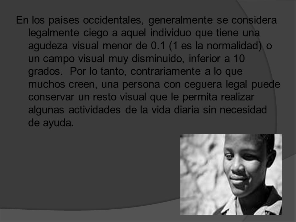 En los países occidentales, generalmente se considera legalmente ciego a aquel individuo que tiene una agudeza visual menor de 0.1 (1 es la normalidad) o un campo visual muy disminuido, inferior a 10 grados.