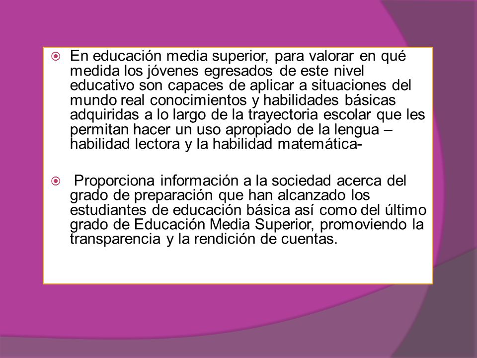 En educación media superior, para valorar en qué medida los jóvenes egresados de este nivel educativo son capaces de aplicar a situaciones del mundo real conocimientos y habilidades básicas adquiridas a lo largo de la trayectoria escolar que les permitan hacer un uso apropiado de la lengua –habilidad lectora y la habilidad matemática-