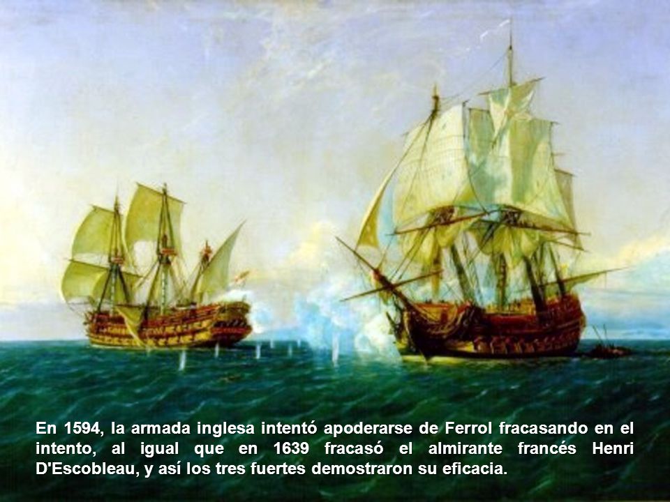 En 1594, la armada inglesa intentó apoderarse de Ferrol fracasando en el intento, al igual que en 1639 fracasó el almirante francés Henri D Escobleau, y así los tres fuertes demostraron su eficacia.