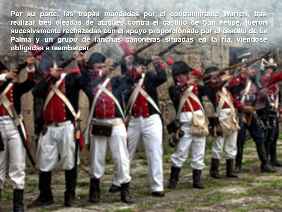 Por su parte, las tropas mandadas por el contralmirante Warren, tras realizar tres oleadas de ataques contra el castillo de San Felipe, fueron sucesivamente rechazadas con el apoyo proporcionado por el castillo de La Palma y un grupo de lanchas cañoneras situadas en la ría, viéndose obligadas a reembarcar.
