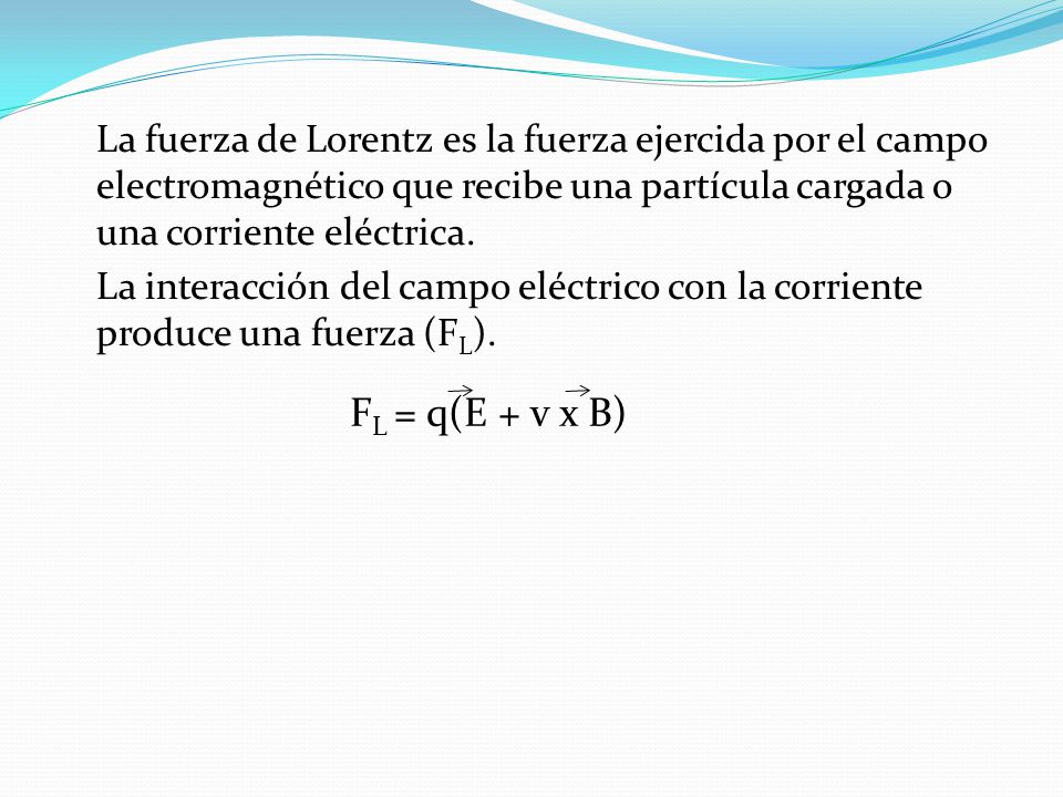 La fuerza de Lorentz es la fuerza ejercida por el campo electromagnético que recibe una partícula cargada o una corriente eléctrica. La interacción del campo eléctrico con la corriente produce una fuerza (FL).