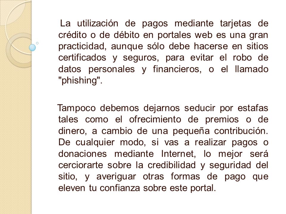 La utilización de pagos mediante tarjetas de crédito o de débito en portales web es una gran practicidad, aunque sólo debe hacerse en sitios certificados y seguros, para evitar el robo de datos personales y financieros, o el llamado phishing .
