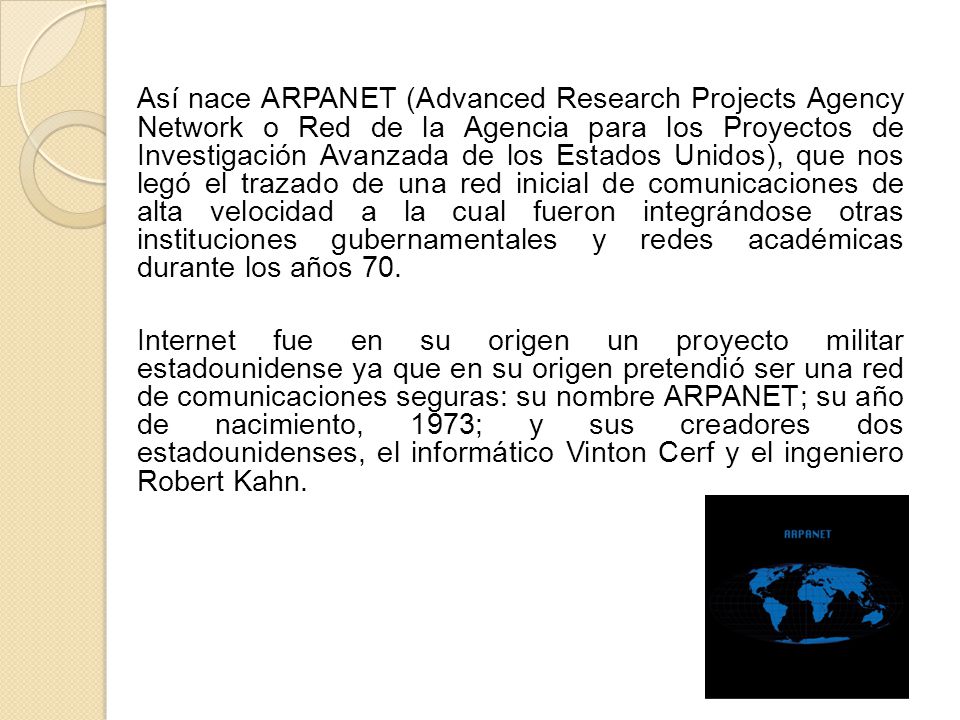 Así nace ARPANET (Advanced Research Projects Agency Network o Red de la Agencia para los Proyectos de Investigación Avanzada de los Estados Unidos), que nos legó el trazado de una red inicial de comunicaciones de alta velocidad a la cual fueron integrándose otras instituciones gubernamentales y redes académicas durante los años 70.
