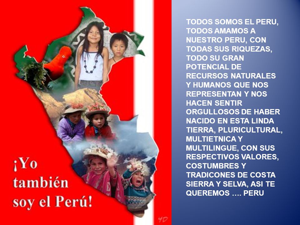 TODOS SOMOS EL PERU, TODOS AMAMOS A NUESTRO PERU, CON TODAS SUS RIQUEZAS, TODO SU GRAN POTENCIAL DE RECURSOS NATURALES Y HUMANOS QUE NOS REPRESENTAN Y NOS HACEN SENTIR ORGULLOSOS DE HABER NACIDO EN ESTA LINDA TIERRA, PLURICULTURAL, MULTIETNICA Y MULTILINGUE, CON SUS RESPECTIVOS VALORES, COSTUMBRES Y TRADICONES DE COSTA SIERRA Y SELVA, ASI TE QUEREMOS ….