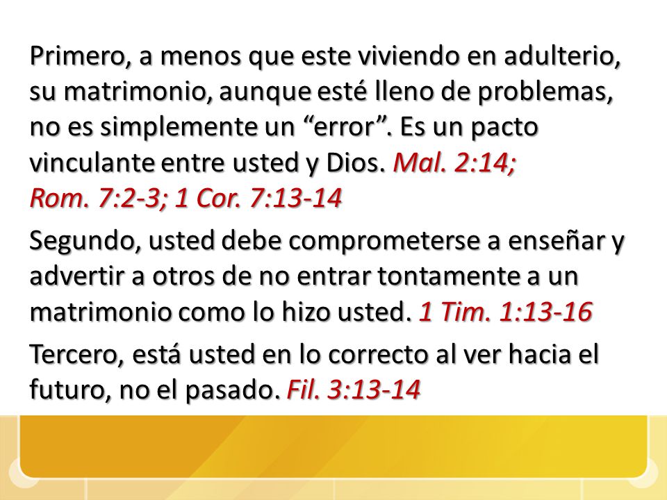 Primero, a menos que este viviendo en adulterio, su matrimonio, aunque esté lleno de problemas, no es simplemente un error . Es un pacto vinculante entre usted y Dios. Mal. 2:14; Rom. 7:2-3; 1 Cor. 7:13-14