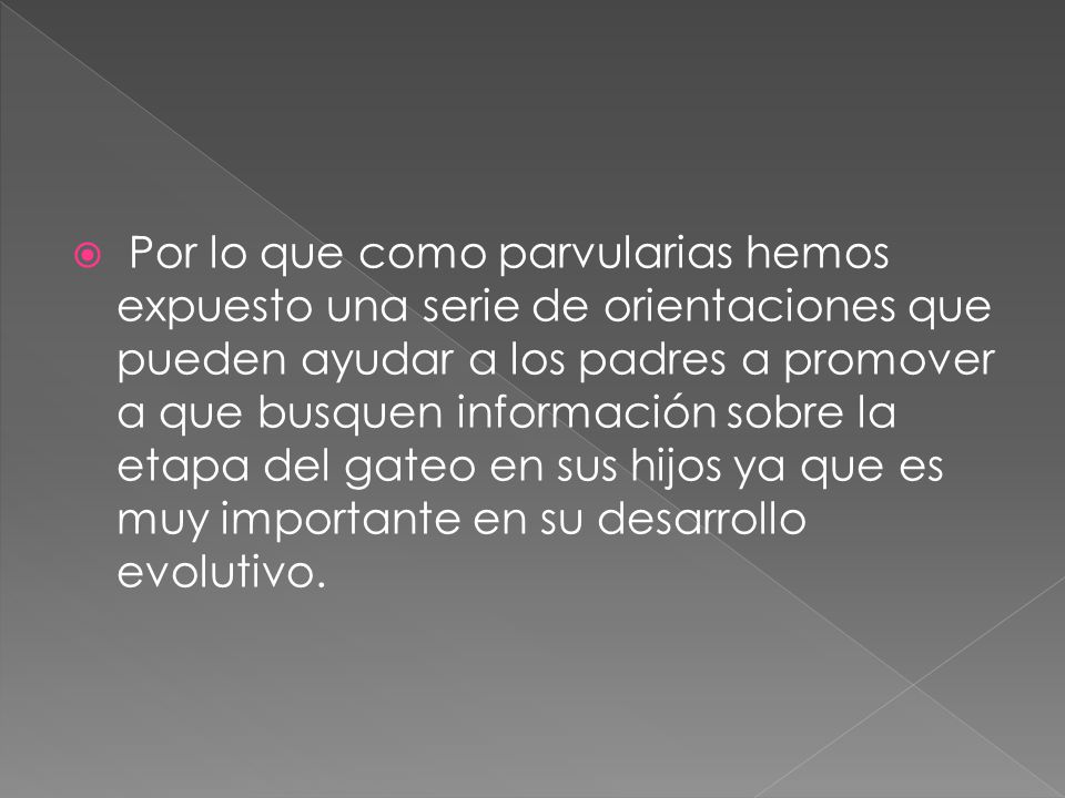 Por lo que como parvularias hemos expuesto una serie de orientaciones que pueden ayudar a los padres a promover a que busquen información sobre la etapa del gateo en sus hijos ya que es muy importante en su desarrollo evolutivo.