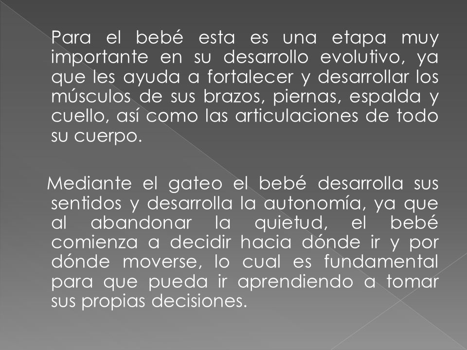 Para el bebé esta es una etapa muy importante en su desarrollo evolutivo, ya que les ayuda a fortalecer y desarrollar los músculos de sus brazos, piernas, espalda y cuello, así como las articulaciones de todo su cuerpo.