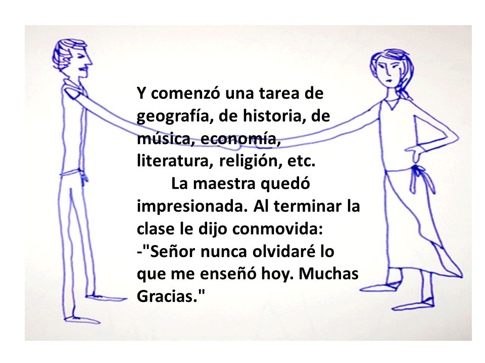 Y comenzó una tarea de geografía, de historia, de música, economía, literatura, religión, etc. La maestra quedó impresionada. Al terminar la clase le dijo conmovida: