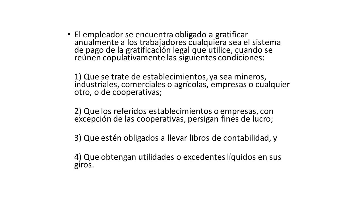 El empleador se encuentra obligado a gratificar anualmente a los trabajadores cualquiera sea el sistema de pago de la gratificación legal que utilice, cuando se reúnen copulativamente las siguientes condiciones: