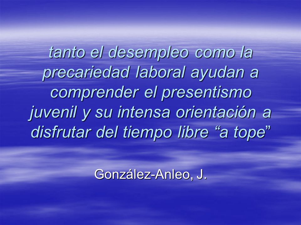 tanto el desempleo como la precariedad laboral ayudan a comprender el presentismo juvenil y su intensa orientación a disfrutar del tiempo libre a tope