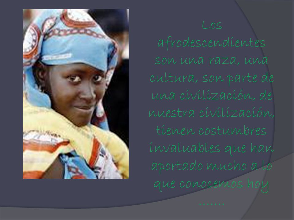 Los afrodescendientes son una raza, una cultura, son parte de una civilización, de nuestra civilización, tienen costumbres invaluables que han aportado mucho a lo que conocemos hoy …….