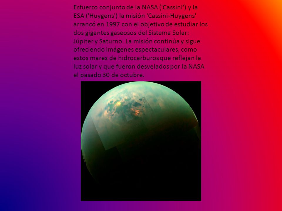 Esfuerzo conjunto de la NASA ( Cassini ) y la ESA ( Huygens ) la misión Cassini-Huygens arrancó en 1997 con el objetivo de estudiar los dos gigantes gaseosos del Sistema Solar: Júpiter y Saturno.
