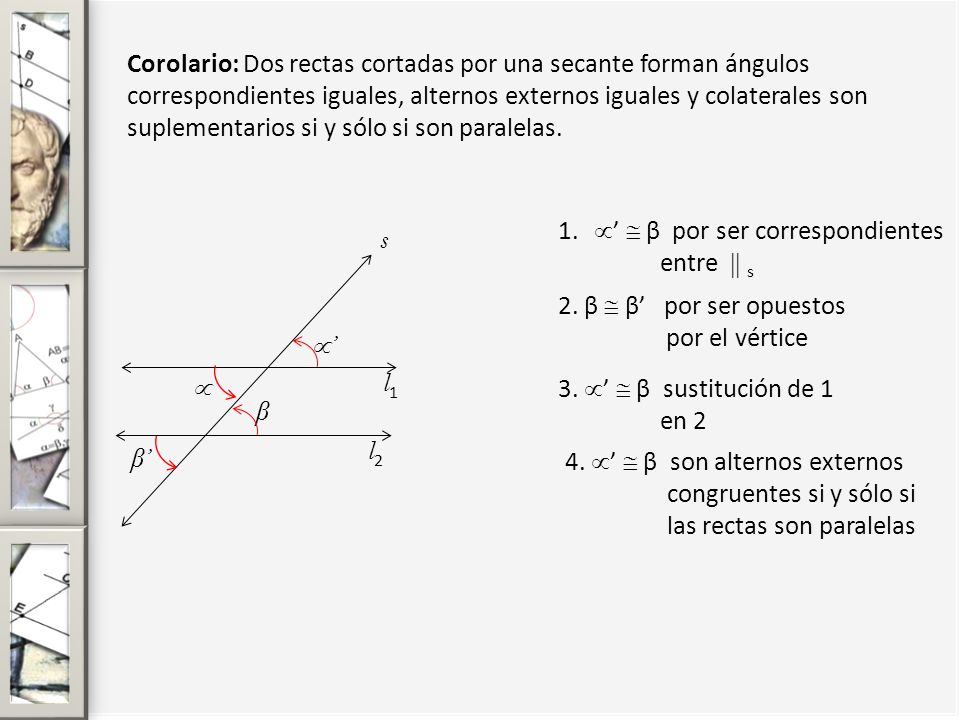 Corolario: Dos rectas cortadas por una secante forman ángulos correspondientes iguales, alternos externos iguales y colaterales son suplementarios si y sólo si son paralelas.
