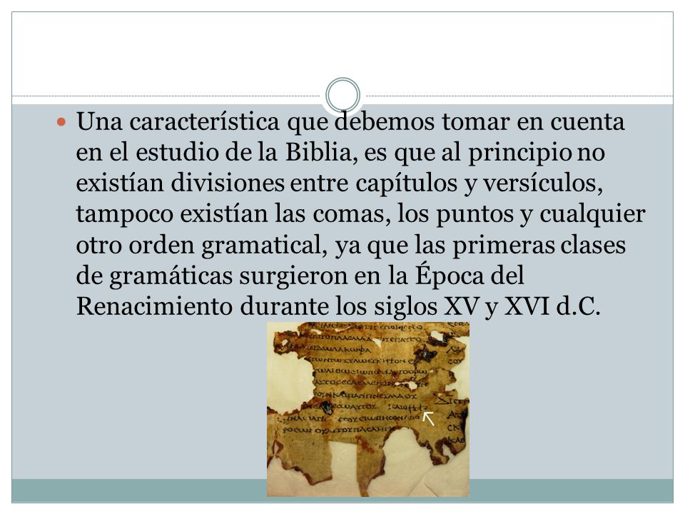 Una característica que debemos tomar en cuenta en el estudio de la Biblia, es que al principio no existían divisiones entre capítulos y versículos, tampoco existían las comas, los puntos y cualquier otro orden gramatical, ya que las primeras clases de gramáticas surgieron en la Época del Renacimiento durante los siglos XV y XVI d.C.