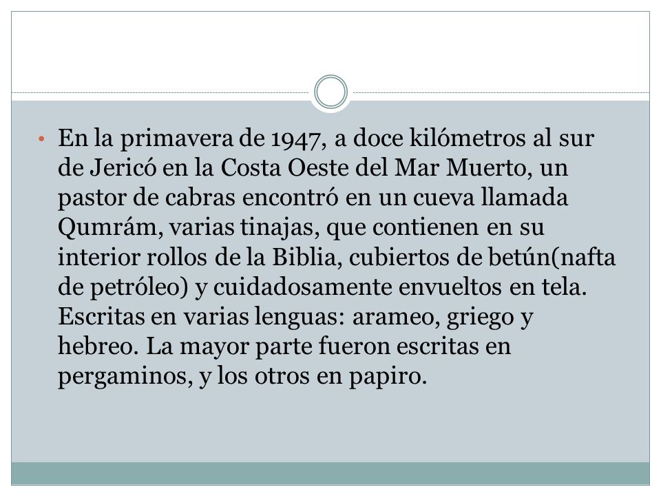 En la primavera de 1947, a doce kilómetros al sur de Jericó en la Costa Oeste del Mar Muerto, un pastor de cabras encontró en un cueva llamada Qumrám, varias tinajas, que contienen en su interior rollos de la Biblia, cubiertos de betún(nafta de petróleo) y cuidadosamente envueltos en tela.