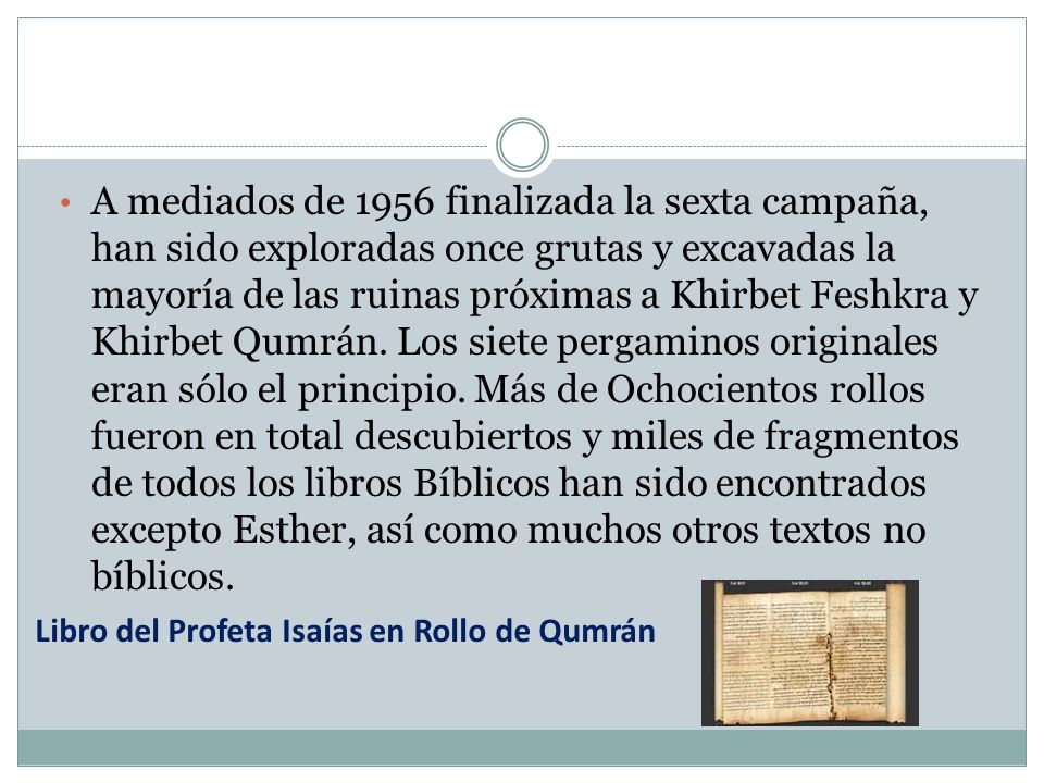 A mediados de 1956 finalizada la sexta campaña, han sido exploradas once grutas y excavadas la mayoría de las ruinas próximas a Khirbet Feshkra y Khirbet Qumrán. Los siete pergaminos originales eran sólo el principio. Más de Ochocientos rollos fueron en total descubiertos y miles de fragmentos de todos los libros Bíblicos han sido encontrados excepto Esther, así como muchos otros textos no bíblicos.