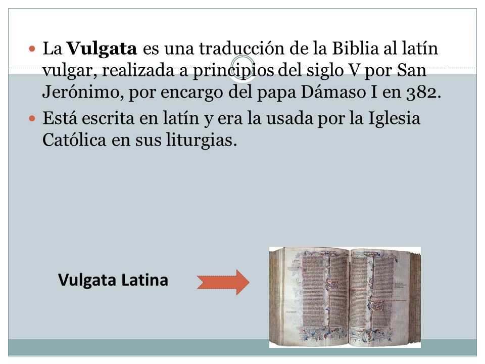 La Vulgata es una traducción de la Biblia al latín vulgar, realizada a principios del siglo V por San Jerónimo, por encargo del papa Dámaso I en 382.