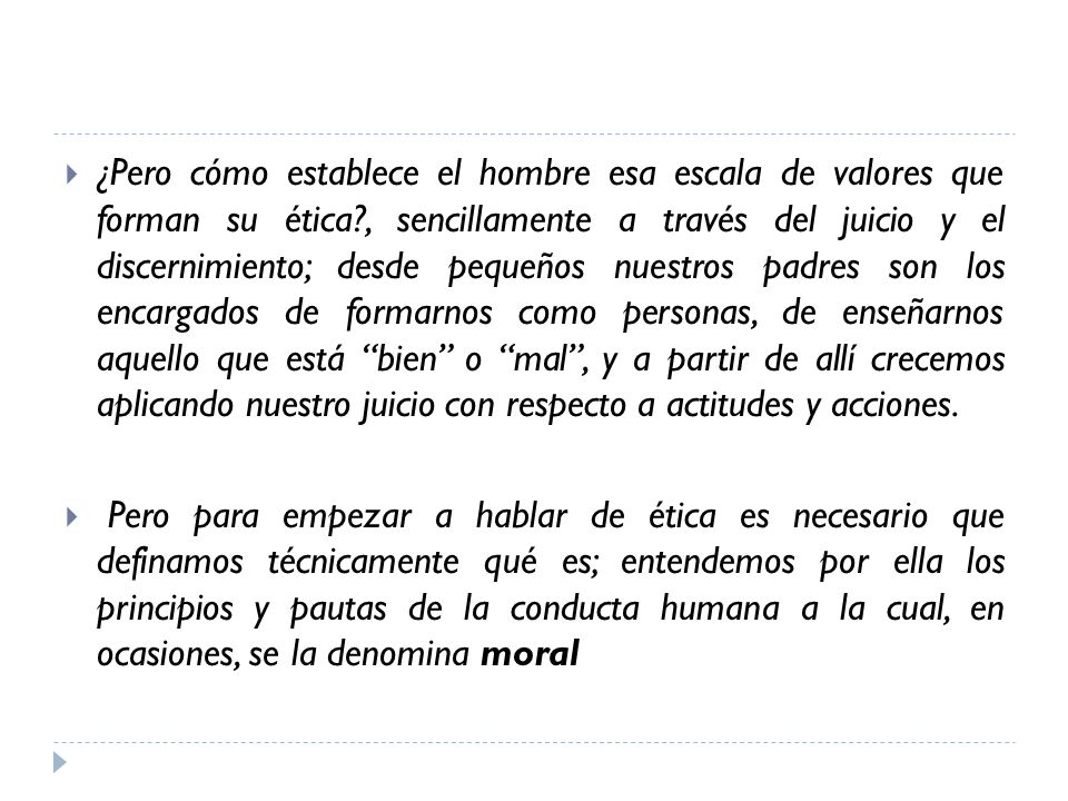 ¿Pero cómo establece el hombre esa escala de valores que forman su ética , sencillamente a través del juicio y el discernimiento; desde pequeños nuestros padres son los encargados de formarnos como personas, de enseñarnos aquello que está bien o mal , y a partir de allí crecemos aplicando nuestro juicio con respecto a actitudes y acciones.