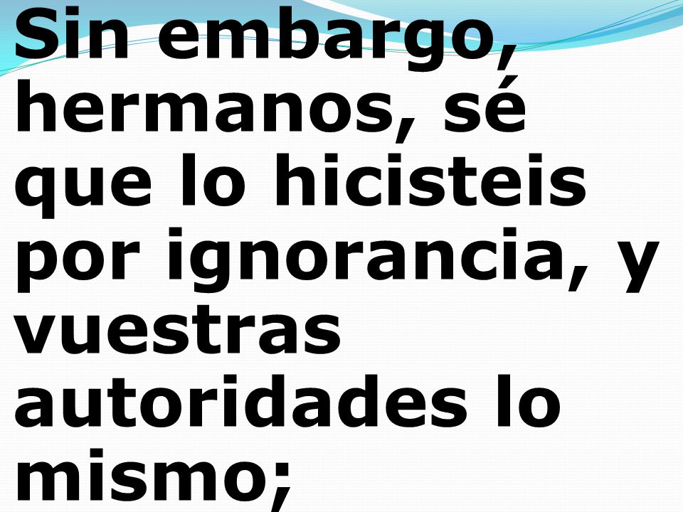 Sin embargo, hermanos, sé que lo hicisteis por ignorancia, y vuestras autoridades lo mismo;