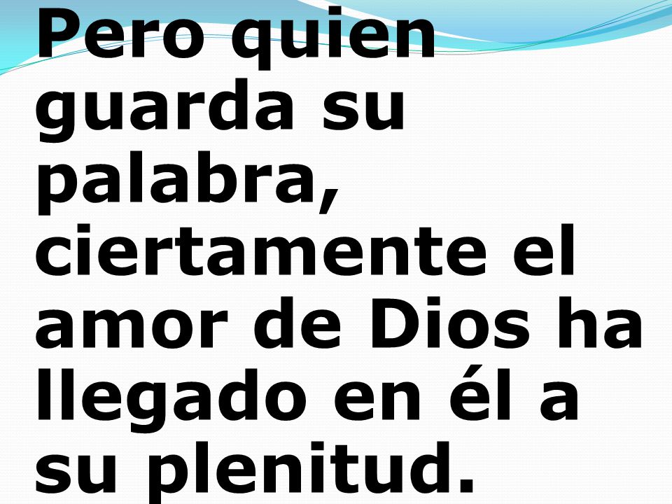 Pero quien guarda su palabra, ciertamente el amor de Dios ha llegado en él a su plenitud.