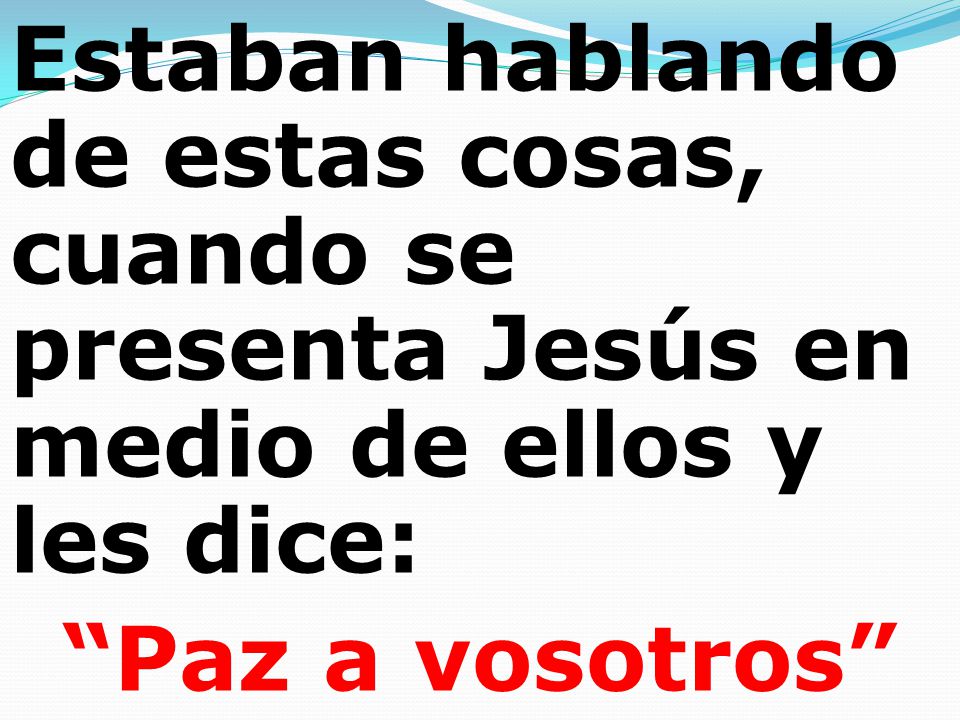 Estaban hablando de estas cosas, cuando se presenta Jesús en medio de ellos y les dice: Paz a vosotros