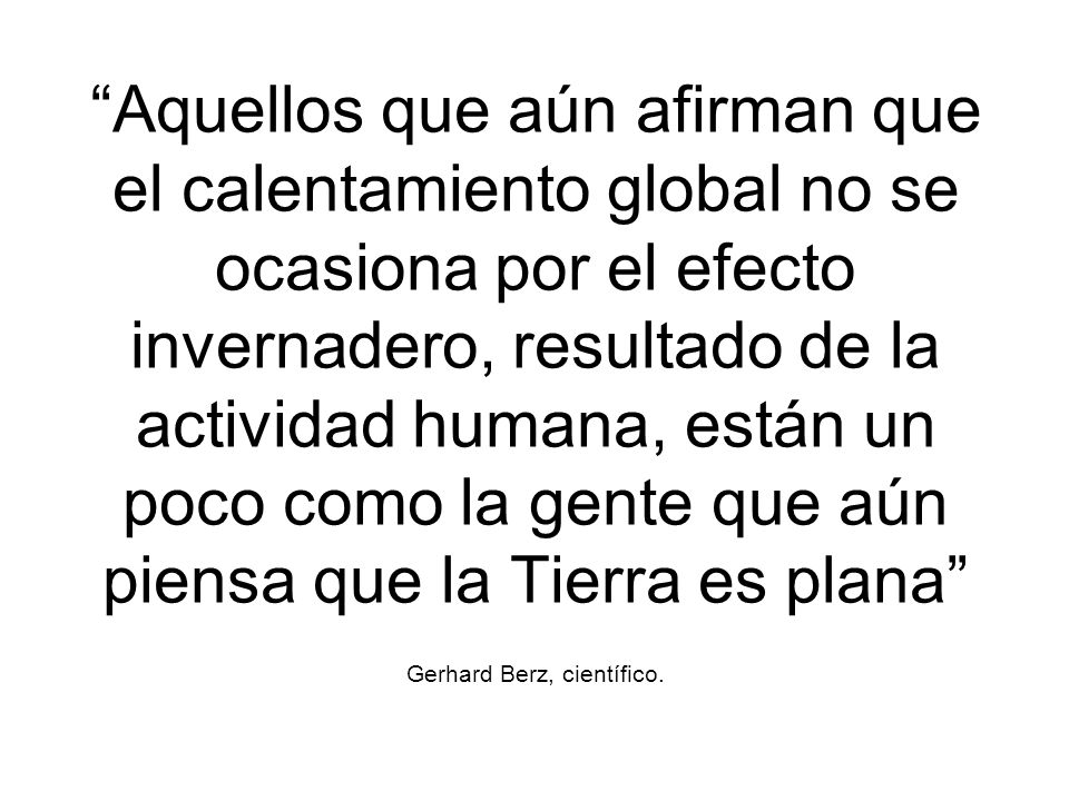 Aquellos que aún afirman que el calentamiento global no se ocasiona por el efecto invernadero, resultado de la actividad humana, están un poco como la gente que aún piensa que la Tierra es plana Gerhard Berz, científico.