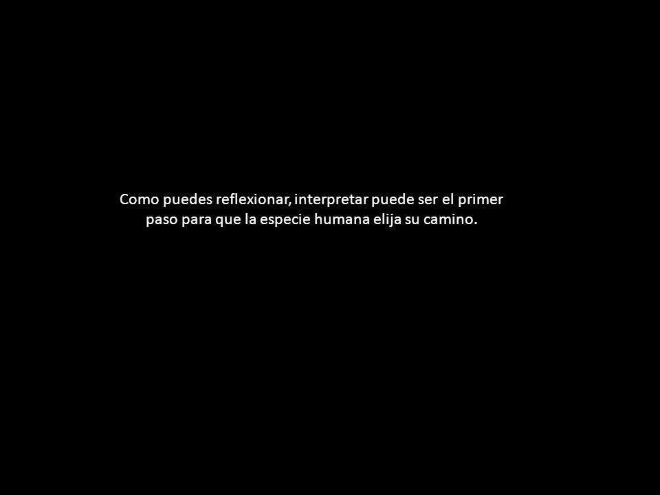 Como puedes reflexionar, interpretar puede ser el primer paso para que la especie humana elija su camino.