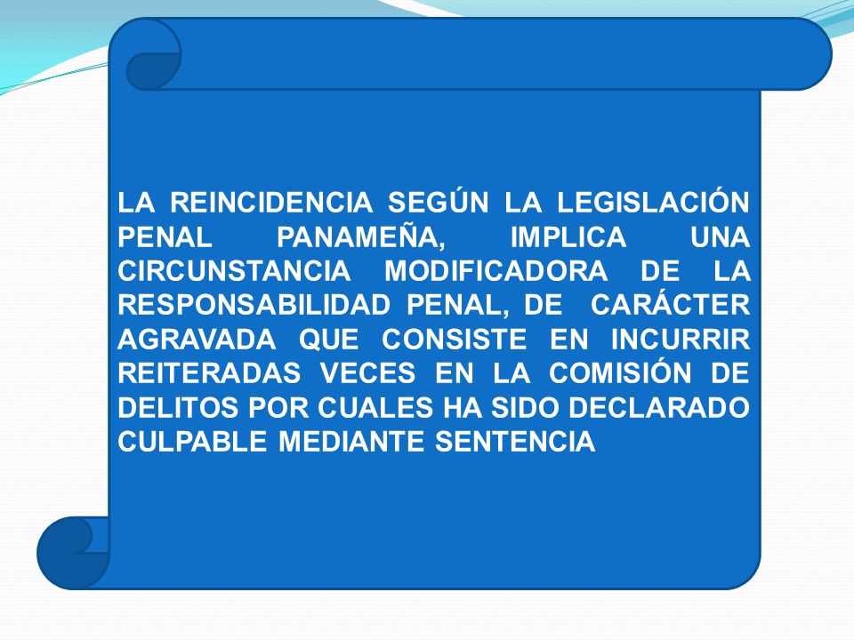 LA REINCIDENCIA SEGÚN LA LEGISLACIÓN PENAL PANAMEÑA, IMPLICA UNA CIRCUNSTANCIA MODIFICADORA DE LA RESPONSABILIDAD PENAL, DE CARÁCTER AGRAVADA QUE CONSISTE EN INCURRIR REITERADAS VECES EN LA COMISIÓN DE DELITOS POR CUALES HA SIDO DECLARADO CULPABLE MEDIANTE SENTENCIA