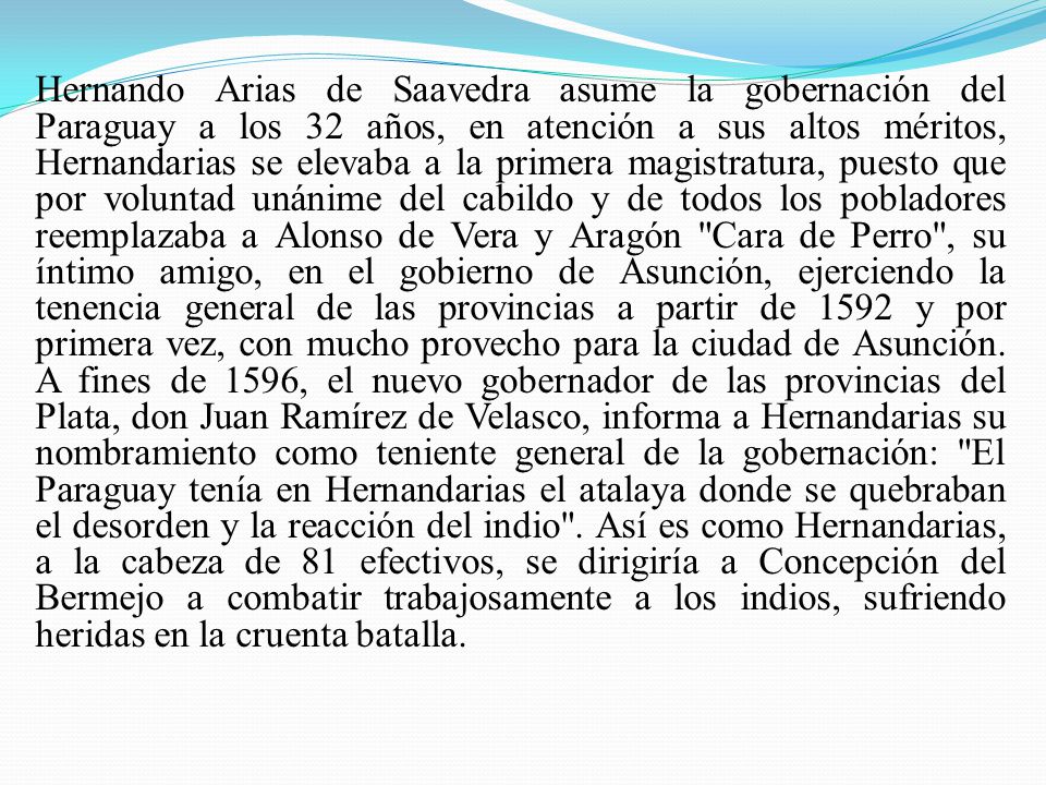 Hernando Arias de Saavedra asume la gobernación del Paraguay a los 32 años, en atención a sus altos méritos, Hernandarias se elevaba a la primera magistratura, puesto que por voluntad unánime del cabildo y de todos los pobladores reemplazaba a Alonso de Vera y Aragón Cara de Perro , su íntimo amigo, en el gobierno de Asunción, ejerciendo la tenencia general de las provincias a partir de 1592 y por primera vez, con mucho provecho para la ciudad de Asunción. A fines de 1596, el nuevo gobernador de las provincias del Plata, don Juan Ramírez de Velasco, informa a Hernandarias su nombramiento como teniente general de la gobernación: El Paraguay tenía en Hernandarias el atalaya donde se quebraban el desorden y la reacción del indio . Así es como Hernandarias, a la cabeza de 81 efectivos, se dirigiría a Concepción del Bermejo a combatir trabajosamente a los indios, sufriendo heridas en la cruenta batalla.