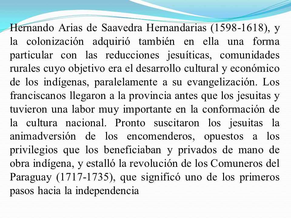 Hernando Arias de Saavedra Hernandarias ( ), y la colonización adquirió también en ella una forma particular con las reducciones jesuíticas, comunidades rurales cuyo objetivo era el desarrollo cultural y económico de los indígenas, paralelamente a su evangelización.