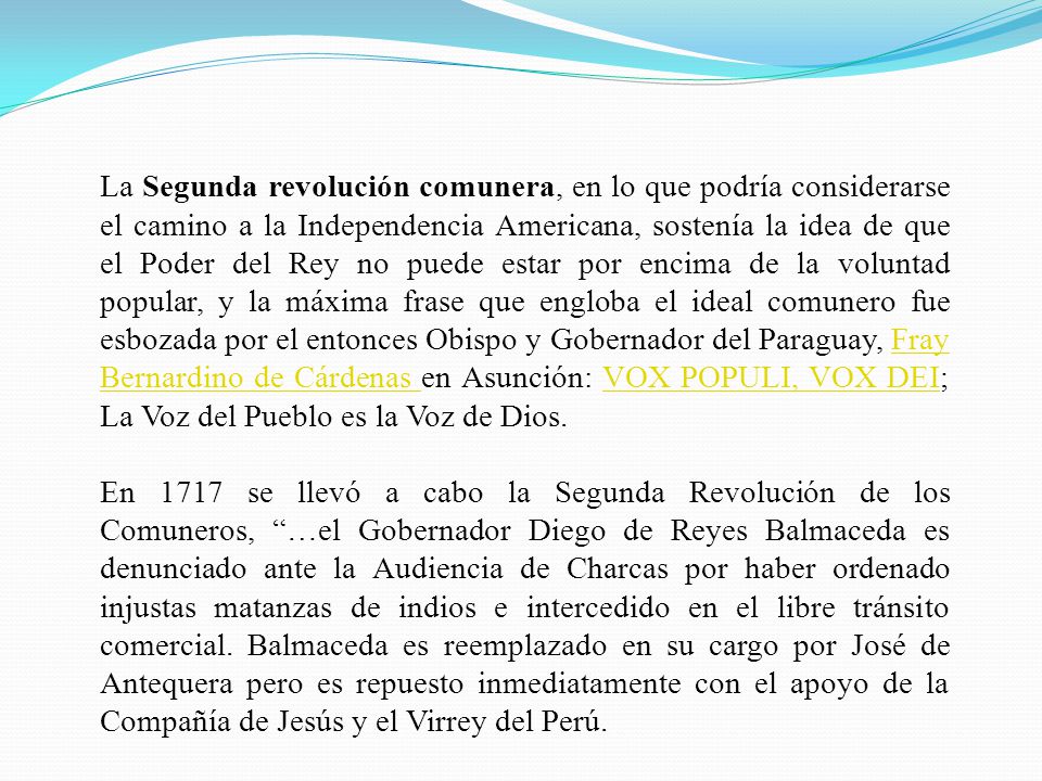 La Segunda revolución comunera, en lo que podría considerarse el camino a la Independencia Americana, sostenía la idea de que el Poder del Rey no puede estar por encima de la voluntad popular, y la máxima frase que engloba el ideal comunero fue esbozada por el entonces Obispo y Gobernador del Paraguay, Fray Bernardino de Cárdenas en Asunción: VOX POPULI, VOX DEI; La Voz del Pueblo es la Voz de Dios.