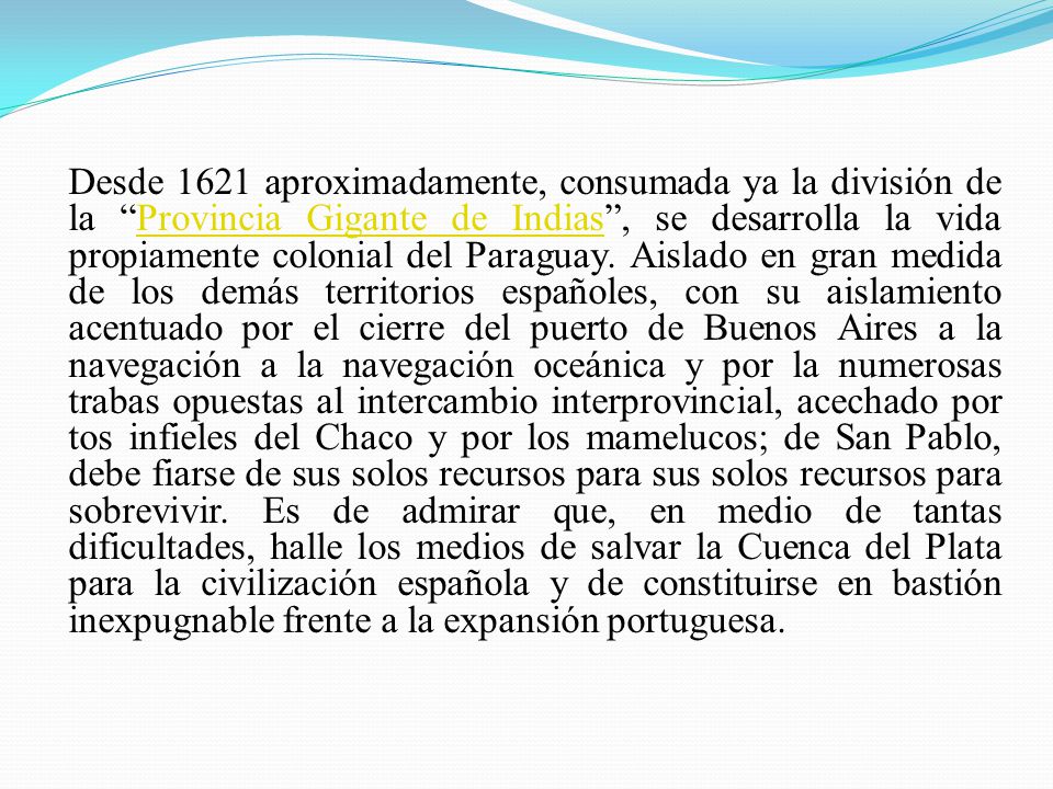 Desde 1621 aproximadamente, consumada ya la división de la Provincia Gigante de Indias , se desarrolla la vida propiamente colonial del Paraguay. Aislado en gran medida de los demás territorios españoles, con su aislamiento acentuado por el cierre del puerto de Buenos Aires a la navegación a la navegación oceánica y por la numerosas trabas opuestas al intercambio interprovincial, acechado por tos infieles del Chaco y por los mamelucos; de San Pablo, debe fiarse de sus solos recursos para sus solos recursos para sobrevivir. Es de admirar que, en medio de tantas dificultades, halle los medios de salvar la Cuenca del Plata para la civilización española y de constituirse en bastión inexpugnable frente a la expansión portuguesa.