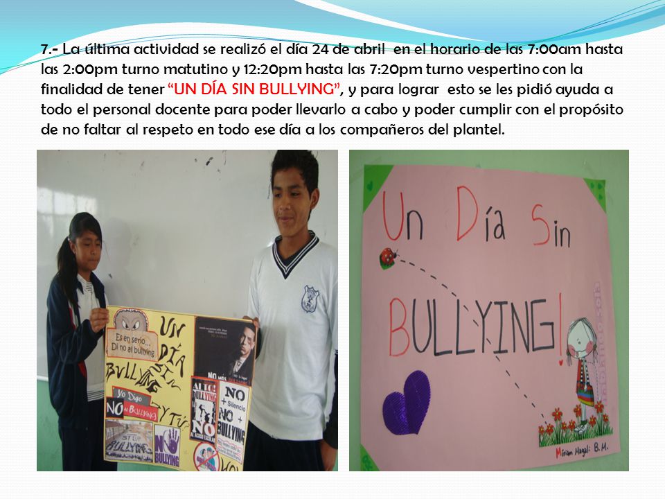 7.- La última actividad se realizó el día 24 de abril en el horario de las 7:00am hasta las 2:00pm turno matutino y 12:20pm hasta las 7:20pm turno vespertino con la finalidad de tener UN DÍA SIN BULLYING , y para lograr esto se les pidió ayuda a todo el personal docente para poder llevarlo a cabo y poder cumplir con el propósito de no faltar al respeto en todo ese día a los compañeros del plantel.
