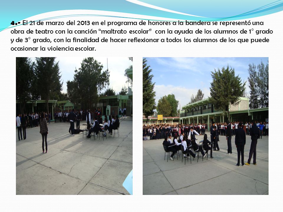 4.- El 21 de marzo del 2013 en el programa de honores a la bandera se representó una obra de teatro con la canción maltrato escolar con la ayuda de los alumnos de 1° grado y de 3° grado, con la finalidad de hacer reflexionar a todos los alumnos de los que puede ocasionar la violencia escolar.
