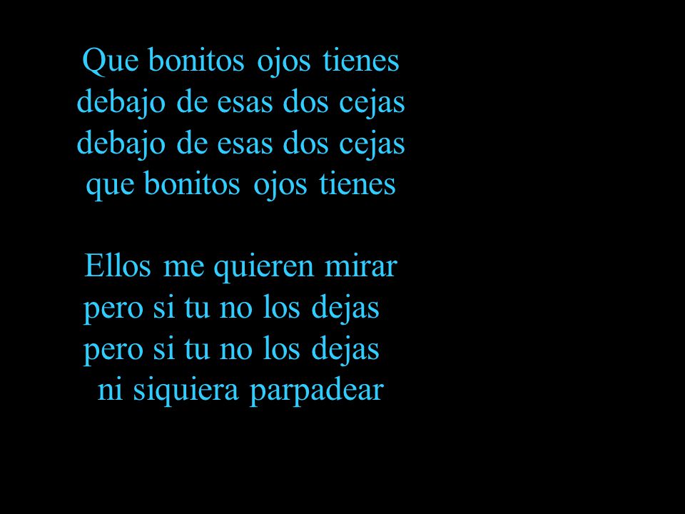 Que bonitos ojos tienes debajo de esas dos cejas debajo de esas dos cejas que bonitos ojos tienes Ellos me quieren mirar pero si tu no los dejas pero si tu no los dejas ni siquiera parpadear