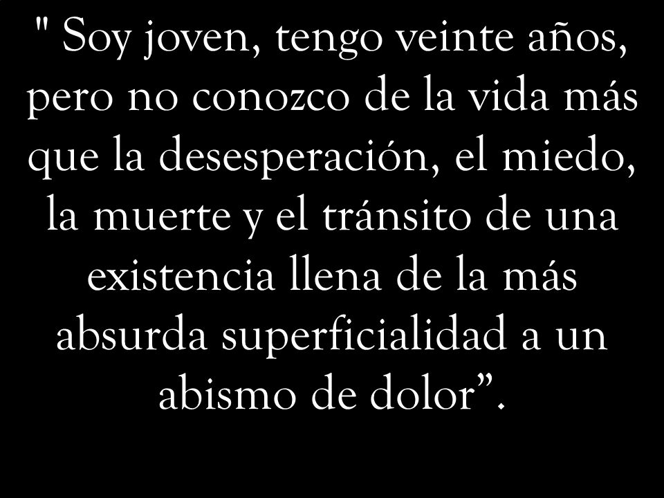 Soy joven, tengo veinte años, pero no conozco de la vida más que la desesperación, el miedo, la muerte y el tránsito de una existencia llena de la más absurda superficialidad a un abismo de dolor .